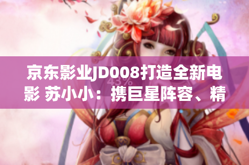 京东影业JD008打造全新电影 苏小小：携巨星阵容、精彩剧情燃情上映