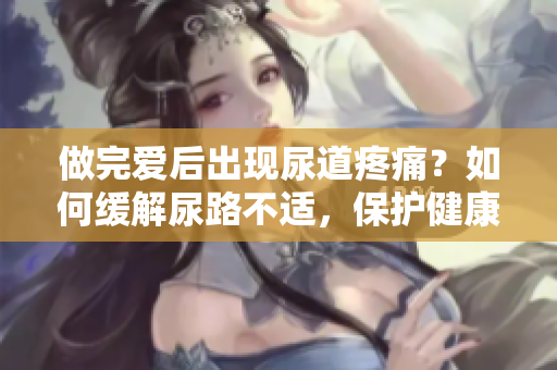 做完爱后出现尿道疼痛？如何缓解尿路不适，保护健康