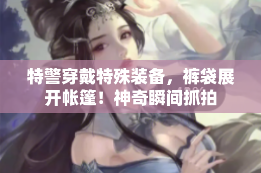 特警穿戴特殊装备，裤袋展开帐篷！神奇瞬间抓拍