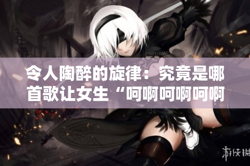 令人陶醉的旋律：究竟是哪首歌让女生“呵啊呵啊呵啊”？解析背后的音乐魔力