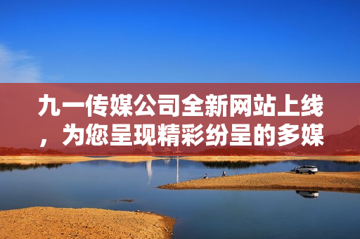 九一传媒公司全新网站上线，为您呈现精彩纷呈的多媒体体验