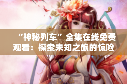 “神秘列车”全集在线免费观看：探索未知之旅的惊险动画剧！