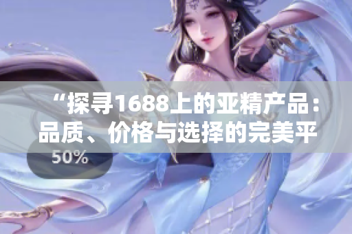 “探寻1688上的亚精产品：品质、价格与选择的完美平衡”