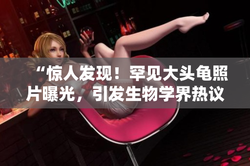 “惊人发现！罕见大头龟照片曝光，引发生物学界热议！”