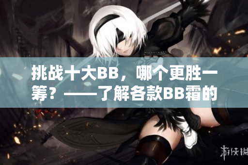 挑战十大BB，哪个更胜一筹？——了解各款BB霜的优缺点