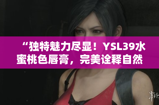 “独特魅力尽显！YSL39水蜜桃色唇膏，完美诠释自然妆容魅力！”