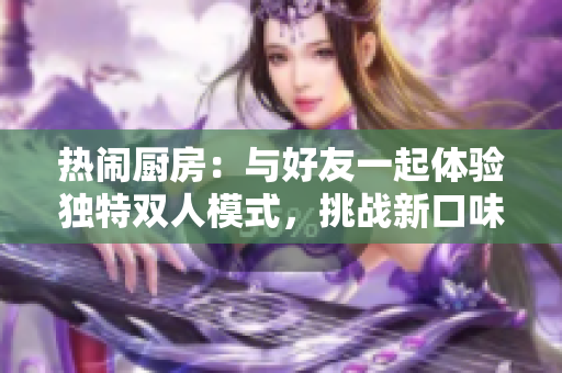 热闹厨房：与好友一起体验独特双人模式，挑战新口味，共享乐趣