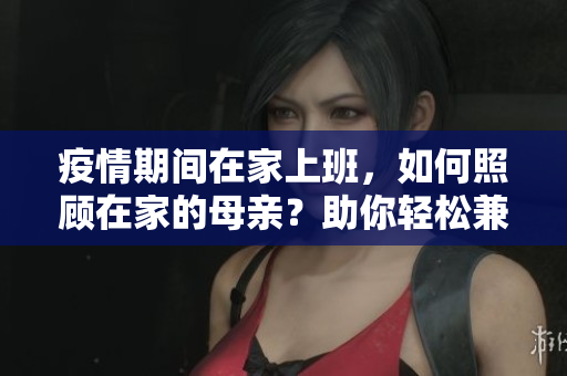 疫情期间在家上班，如何照顾在家的母亲？助你轻松兼顾工作与家庭