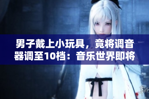 男子戴上小玩具，竟将调音器调至10档：音乐世界即将爆发？