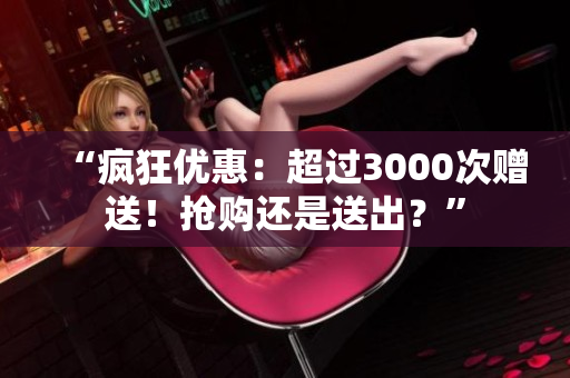 “疯狂优惠：超过3000次赠送！抢购还是送出？”