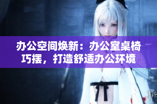办公空间焕新：办公室桌椅巧摆，打造舒适办公环境