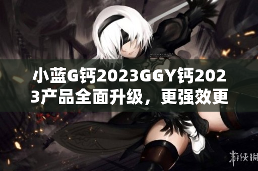 小蓝G钙2023GGY钙2023产品全面升级，更强效更安全！