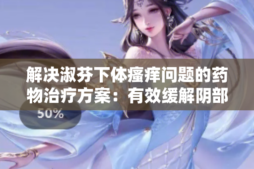 解决淑芬下体瘙痒问题的药物治疗方案：有效缓解阴部不适，提升生活质量