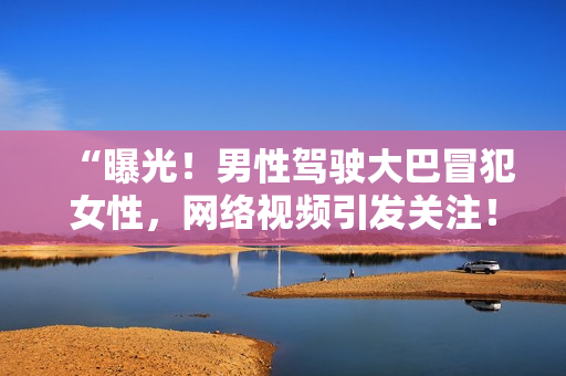 “曝光！男性驾驶大巴冒犯女性，网络视频引发关注！”