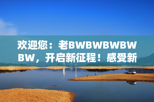 欢迎您：老BWBWBWBWBW，开启新征程！感受新时代的魅力