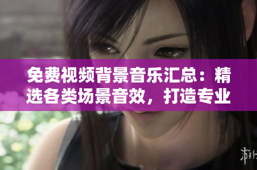 免费视频背景音乐汇总：精选各类场景音效，打造专业影视氛围！
