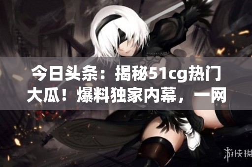 今日头条：揭秘51cg热门大瓜！爆料独家内幕，一网打尽最新热点。