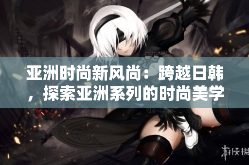 亚洲时尚新风尚：跨越日韩，探索亚洲系列的时尚美学