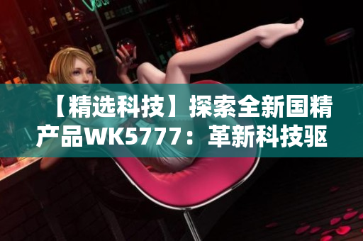 【精选科技】探索全新国精产品WK5777：革新科技驱动品质提升