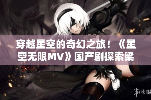 穿越星空的奇幻之旅！《星空无限MV》国产剧探索梁佳的神秘世界