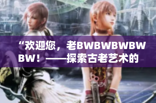 “欢迎您，老BWBWBWBWBW！——探索古老艺术的魅力与奥秘”