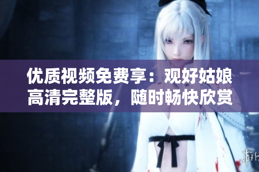优质视频免费享：观好姑娘高清完整版，随时畅快欣赏