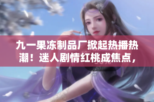九一果冻制品厂掀起热播热潮！迷人剧情红桃成焦点，触动人心故事魅力无限！