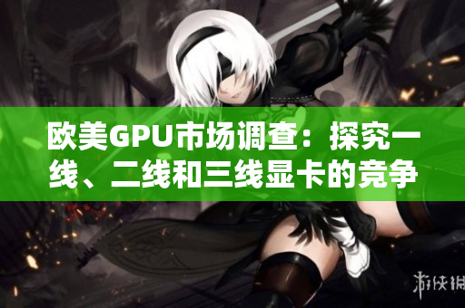欧美GPU市场调查：探究一线、二线和三线显卡的竞争格局