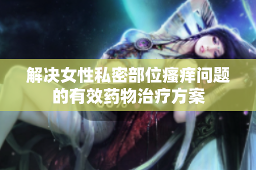 解决女性私密部位瘙痒问题的有效药物治疗方案