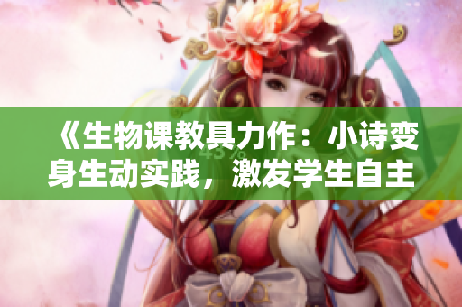 《生物课教具力作：小诗变身生动实践，激发学生自主探索》