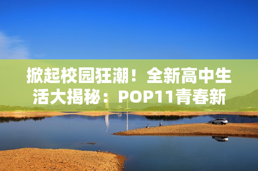 掀起校园狂潮！全新高中生活大揭秘：POP11青春新篇章