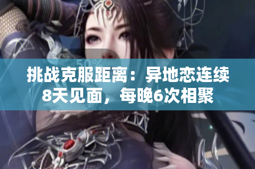 挑战克服距离：异地恋连续8天见面，每晚6次相聚