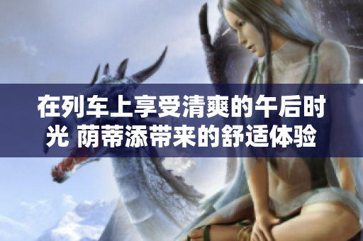 在列车上享受清爽的午后时光 荫蒂添带来的舒适体验【视频】