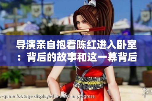导演亲自抱着陈红进入卧室：背后的故事和这一幕背后的情感深度
