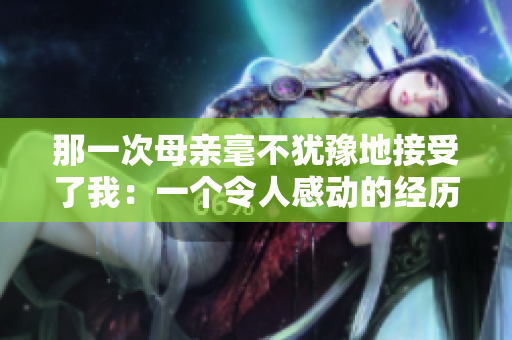 那一次母亲毫不犹豫地接受了我：一个令人感动的经历
