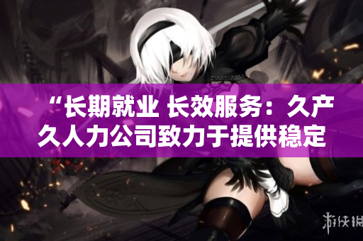 “长期就业 长效服务：久产久人力公司致力于提供稳定就业机会与持续人力支持”