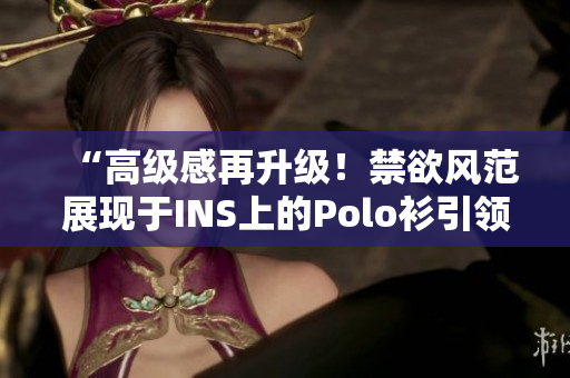 “高级感再升级！禁欲风范展现于INS上的Polo衫引领潮流！”