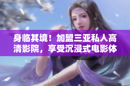 身临其境！加盟三亚私人高清影院，享受沉浸式电影体验！附精美图片欣赏