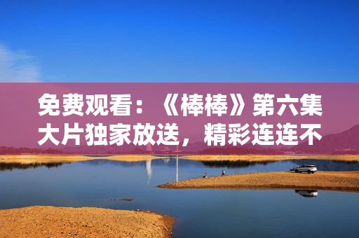 免费观看：《棒棒》第六集大片独家放送，精彩连连不容错过