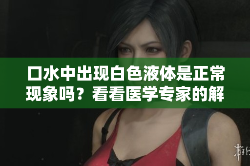 口水中出现白色液体是正常现象吗？看看医学专家的解释