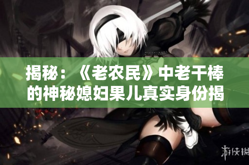 揭秘：《老农民》中老干棒的神秘媳妇果儿真实身份揭晓！