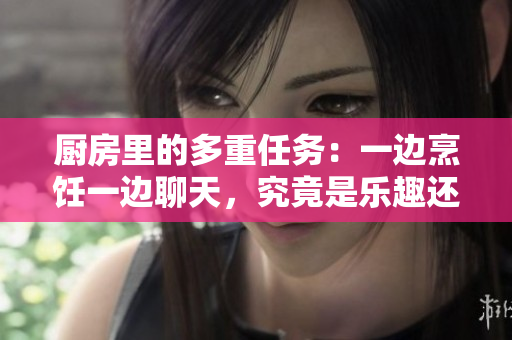 厨房里的多重任务：一边烹饪一边聊天，究竟是乐趣还是挑战？
