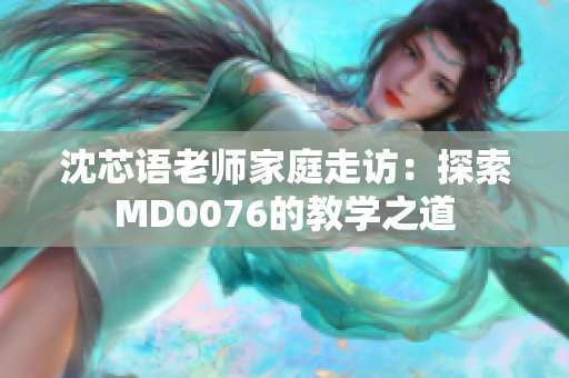 沈芯语老师家庭走访：探索MD0076的教学之道