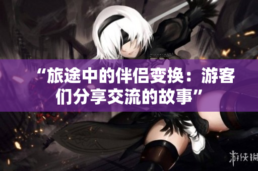 “旅途中的伴侣变换：游客们分享交流的故事”