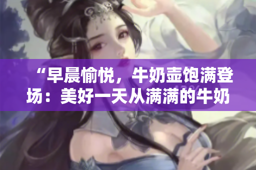 “早晨愉悦，牛奶壶饱满登场：美好一天从满满的牛奶开始！”