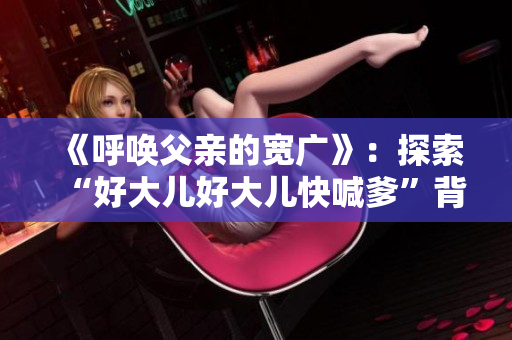 《呼唤父亲的宽广》：探索“好大儿好大儿快喊爹”背后的歌曲故事