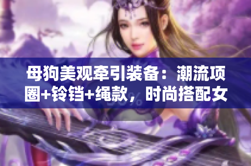 母狗美观牵引装备：潮流项圈+铃铛+绳款，时尚搭配女性气质。
