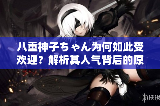 八重神子ちゃん为何如此受欢迎？解析其人气背后的原因
