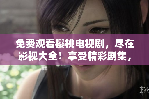 免费观看樱桃电视剧，尽在影视大全！享受精彩剧集，尽情畅观，无需付费！