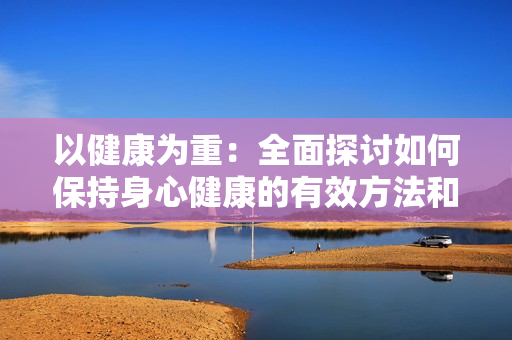 以健康为重：全面探讨如何保持身心健康的有效方法和实用建议